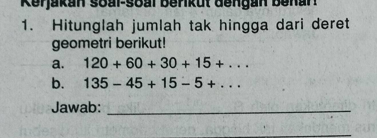 Kerjakan soal-soal berikut dengan benar! 
1. Hitunglah jumlah tak hingga dari deret 
geometri berikut! 
a. 120+60+30+15+·s
b. 135-45+15-5+·s
Jawab:_ 
_