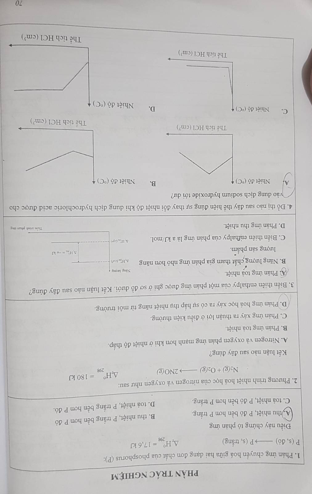 phÀn trác ngHiệm
1. Phản ứng chuyền hoá giữa hai dạng đơn chất của phosphorus (P):
P(s,do)to P (s, trắng) 4 H_(298)°=17,6kJ
Điều này chứng tỏ phản ứng
A, thu nhiệt, P đỏ bền hơn P trắng.
B. thu nhiệt, P trắng bền hơn P đỏ
C. toả nhiệt, P đỏ bền hơn P trắng. D. toả nhiệt, P trắng bền hơn P đỏ.
2. Phương trình nhiệt hoá học của nitrogen và oxygen như sau:
N_2(g)+O_2(g)to 2NO(g)
△ _rH_(298)°=180kJ
Kết luận nào sau đây đúng?
A. Nitrogen và oxygen phản ứng mạnh hơn khi ở nhiệt độ thấp.
B. Phản ứng toả nhiệt.
C. Phản ứng xảy ra thuận lợi ở điều kiện thường.
D. Phản ứng hoá học xảy ra có sự hấp thụ nhiệt năng từ môi trường.
3. Biến thiên enthalpy của một phản ứng được ghi ở sơ đồ dưới. Kết luận nào sau đây đúng?
A Phản ứng toả nhiệt. Năng lượng
B. Năng lượng chất tham gia phản ứng nhỏ hơn năng Δy H (cd)
lượng sản phẩm. △ H_2nh=-ak=-akJ
C. Biến thiên enhalpy của phản ứng là a kJ/mol. Δl_(sp)
D. Phản ứng thu nhiệt.
Tiền trình phan ứng
4. Đồ thị nào sau đây thể hiện đúng sự thay đổi nhiệt độ khi dung dịch hydrochloric acid được cho
vào dung dịch sodium hydroxide tới dư?
B.
A Nhiệt dhat o(^circ C) Nhiệt dhat o(^circ C)
HCl(cm^3)
C. Nhiệt độ D. Nhiệt độ (^circ C)
70