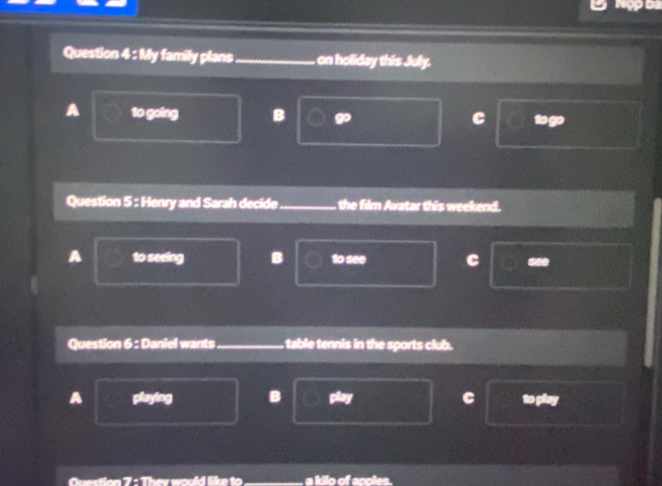 My family plans_ on holiday this July.
A to going B go C to go
Question 5 : Henry and Sarah decide the film Avatar this weekend.
A to seeing B 1o see C =**
Question 6 : Daniel wants table tennis in the sports club.
A playing B C to play