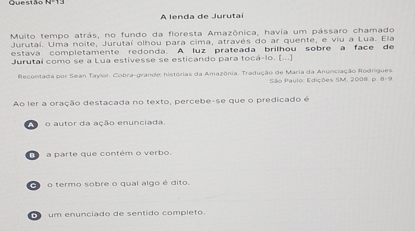 Questão N° 3
A lenda de Jurutaí
Muito tempo atrás, no fundo da floresta Amazônica, havia um pássaro chamado
Jurutaí. Uma noite, Jurutaí olhou para cima, através do ar quente, e viu a Lua. Ela
estava completamente redonda. A luz prateada brilhou sobre a face de
Jurutaí como se a Lua estivesse se esticando para tocá-lo. [...]
Recontada por Sean Taylor. Cobra-grande: histórias da Amazônia. Tradução de Maria da Anunciação Rodrigues.
São Paulo: Edições SM, 2008. p. 8-9.
Ao ler a oração destacada no texto, percebe-se que o predicado é
A o autor da ação enunciada.
E a parte que contém o verbo.
o o termo sobre o qual algo é dito.
um enunciado de sentido completo.