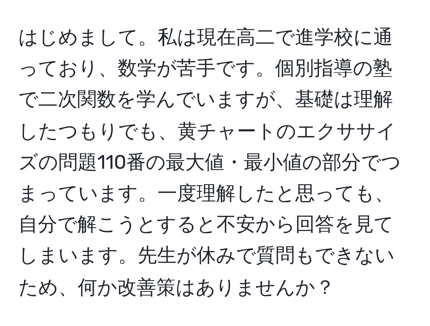 はじめまして。私は現在高二で進学校に通っており、数学が苦手です。個別指導の塾で二次関数を学んでいますが、基礎は理解したつもりでも、黄チャートのエクササイズの問題110番の最大値・最小値の部分でつまっています。一度理解したと思っても、自分で解こうとすると不安から回答を見てしまいます。先生が休みで質問もできないため、何か改善策はありませんか？