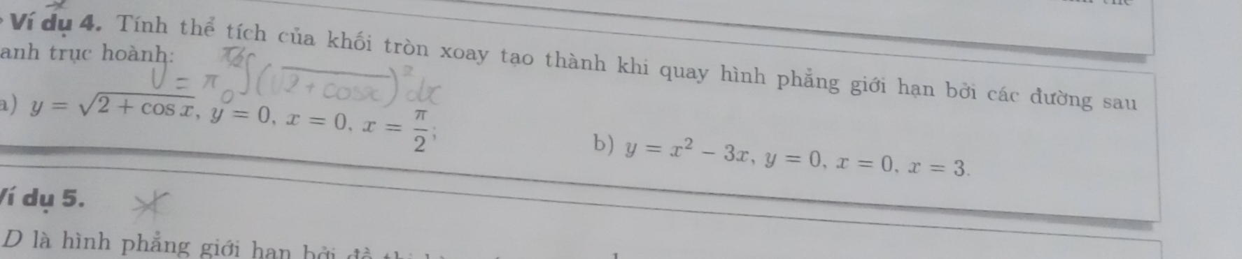 anh trục hoành:
* Ví du 4. Tính thể tích của khối tròn xoay tạo thành khi quay hình phẳng giới hạn bởi các đường sau
a ) y=sqrt(2+cos x), y=0, x=0, x= π /2 ; 
b) y=x^2-3x, y=0, x=0, x=3. 
Ví dụ 5.
D là hình phẳng giới han b ở