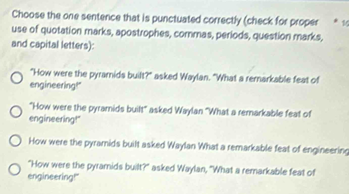 Choose the one sentence that is punctuated correctly (check for proper * 11
use of quotation marks, apostrophes, commas, periods, question marks,
and capital letters):
"How were the pyramids built?" asked Waylan. "What a remarkable feat of
engineering!"
"How were the pyramids built" asked Waylan "What a remarkable feat of
engineering!"
How were the pyramids built asked Waylan What a remarkable feat of engineering
"How were the pyramids built?" asked Waylan, "What a remarkable feat of
engineering!"