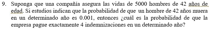 Suponga que una compañía asegura las vidas de 5000 hombres de 42 años de 
edad. Si estudios indican que la probabilidad de que un hombre de 42 años muera 
en un determinado año es 0.001, entonces ¿cuál es la probabilidad de que la 
empresa pague exactamente 4 indemnizaciones en un determinado año?