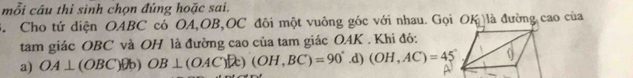 mỗi câu thi sinh chọn đúng hoặc sai. 
3. Cho tứ diện OABC có OA, OB, OC đôi một vuông góc với nhau. Gọi OK là đường cao của 
tam giác OBC và OH là đường cao của tam giác OAK. Khi đó: 
a) OA⊥ (OBC)θ b OB⊥ (OAC)[]t)(OH,BC)=90° .C. (OH,AC)=45°