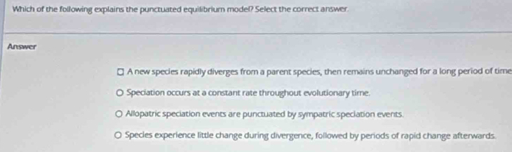 Which of the following explains the punctuated equilibrium model? Select the correct answer
Answer
A new species rapidly diverges from a parent species, then remains unchanged for a long period of time
Speciation occurs at a constant rate throughout evolutionary time.
Allopatric speciation events are punctuated by sympatric speciation events.
a Species experience little change during divergence, followed by periods of rapid change afterwards.