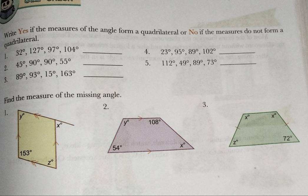 Write Yes if the measures of the angle form a quadrilateral or No if the measures do not form a
quadrilateral.
1. 32°,127°,97°,104° _
4. 23°,95°,89°,102° _
2. 45°,90°,90°,55°
3. 89°,93°,15°,163° __5. 112°,49°,89°,73° _
Find the measure of the missing angle.
2.
3.
1.