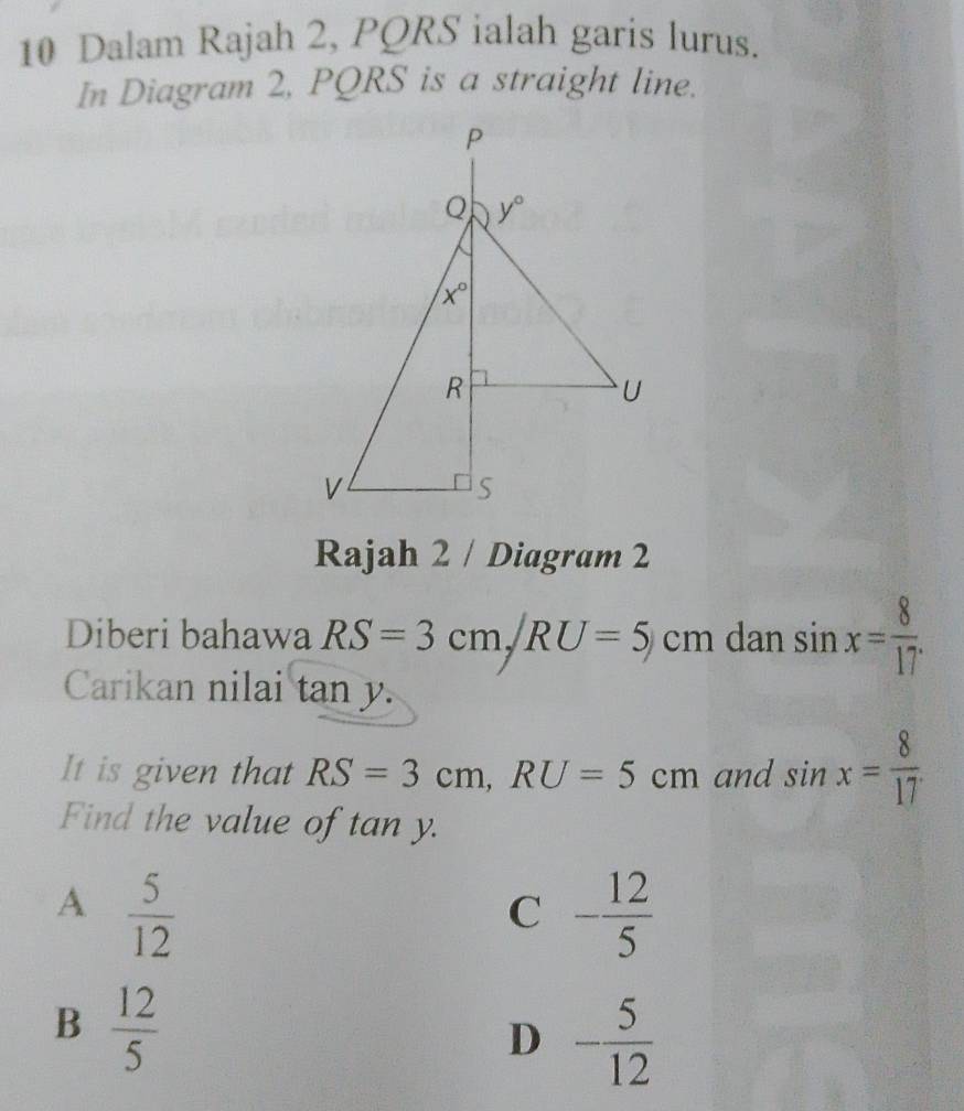 Dalam Rajah 2, PQRS ialah garis lurus.
In Diagram 2, PQRS is a straight line.
Rajah 2 / Diagram 2
Diberi bahawa RS=3cm,/RU=5/cm dan sin x= 8/17 .
Carikan nilai tan y.
It is given that RS=3cm,RU=5cm and sin x= 8/17 
Find the value of tan y.
A  5/12 
C - 12/5 
B  12/5 
D - 5/12 