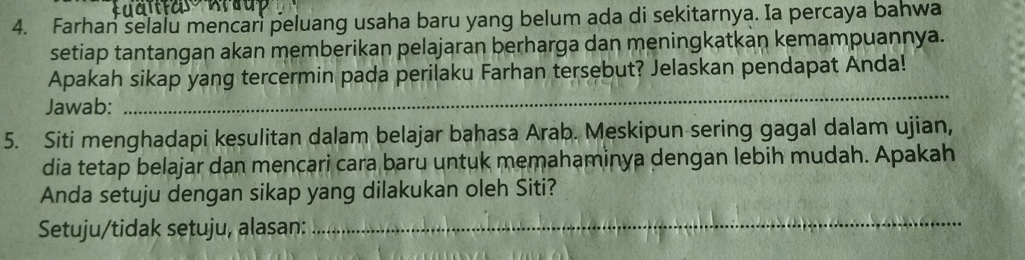 Farhan selalu mencari peluang usaha baru yang belum ada di sekitarnya. Ia percaya bahwa 
setiap tantangan akan memberikan pelajaran berharga dan meningkatkan kemampuannya. 
_ 
Apakah sikap yang tercermin pada perilaku Farhan tersebut? Jelaskan pendapat Anda! 
Jawab: 
5. Siti menghadapi kesulitan dalam belajar bahasa Arab. Meskipun sering gagal dalam ujian, 
dia tetap belajar dan mencari cara baru untuk memahaminya dengan lebih mudah. Apakah 
Anda setuju dengan sikap yang dilakukan oleh Siti? 
Setuju/tidak setuju, alasan:_