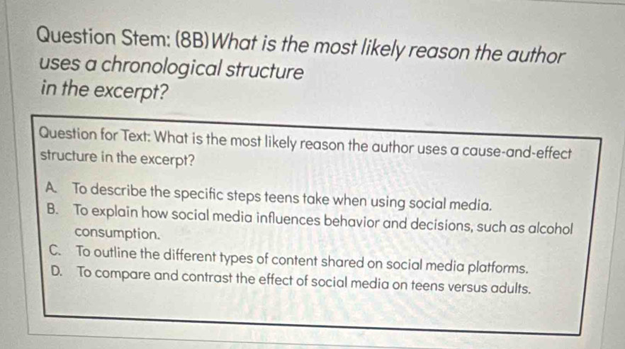 Question Stem: (8B)What is the most likely reason the author
uses a chronological structure
in the excerpt?
Question for Text: What is the most likely reason the author uses a cause-and-effect
structure in the excerpt?
A. To describe the specific steps teens take when using social media.
B. To explain how social media influences behavior and decisions, such as alcohol
consumption.
C. To outline the different types of content shared on social media platforms.
D. To compare and contrast the effect of social media on teens versus adults.