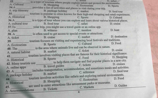 C. lickel
33. _is a type of tourism where people explore nature and protect the environment. D. safari
34.A A. Cultural B. Shopping C. Ecotourism D. Sports
_provides a list of activities and places to visit during your trip.
A. trip itinerary B. package holiday C. market D. food tour
35._ tourism is popular in cities known for their high-end shopping and retail experiences.
A. Historical B. Shopping C. Sports D. Cultural
36.A_ is a type of tour where you can explore and learn about various historical places.
A. cultural tour B. food tour C. safari D. cruise
37.To_ your trip, you might use a travel guide or an online app.
A. plan B. witness C. mention D. hunt
_
38. A is often used to get access to special events or attractions.
A. ticket B. cruise C. market D. destination
39._ tourism focuses on visiting and experiencing local festivals and traditions. D. Food
A. Ecotourism B. Sports C. Cultural
40. The is the area where animals live and can be observed in nature.
A. natural habitat B. market C. ticket D. cruise
41._ tourism involves visiting places that are famous for their historical significance.
A. Historical B. Sports C. Food D. Shopping
42. Many tourists use to help them navigate and find popular places in a new city.
A. online apps _B. travel guides C. tickets D. cruises
43. A includes transportation, accommodation, and sometimes meals and activities.
A. package holiday B. market C. reference D. food tour
44. tourism involves activities like safaris and exploring natural environments.
A. Historical B. Shopping C. Ecotourism D. Food
45. are used to enter attractions like amusement parks or museums.
A. Accommodations B. Tickets C. Markets D. Guides
4