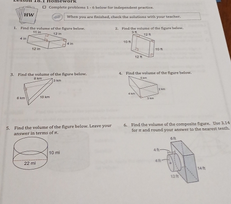 Complete problems 1 - 6 below for independent practice. 
HW When you are finished, check the solutions with your teacher. 
1. Find the volume of the figure below. 2. Find the volume of the figure below. 

3. Find the volume of the figure below. 4. Find the volume of the figure below. 

5. Find the volume of the figure below. Leave your 6. Find the volume of the composite figure. Use 3.14
answer in terms of π. for π and round your answer to the nearest tenth.