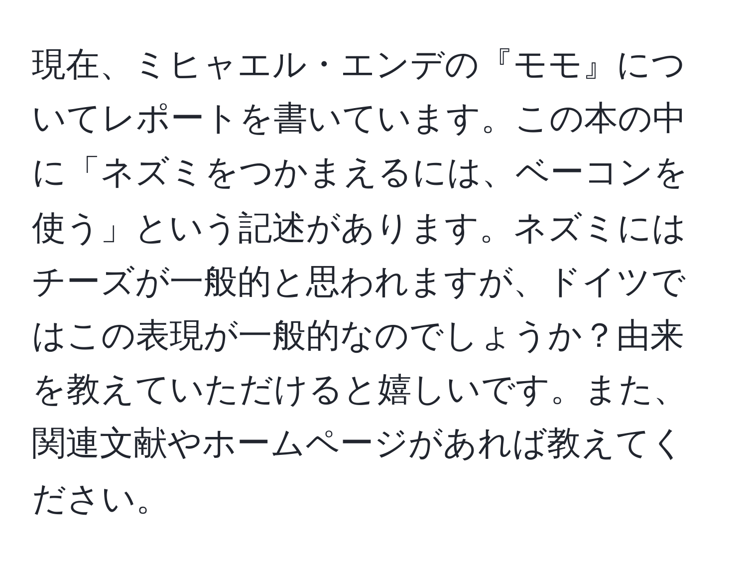 現在、ミヒャエル・エンデの『モモ』についてレポートを書いています。この本の中に「ネズミをつかまえるには、ベーコンを使う」という記述があります。ネズミにはチーズが一般的と思われますが、ドイツではこの表現が一般的なのでしょうか？由来を教えていただけると嬉しいです。また、関連文献やホームページがあれば教えてください。