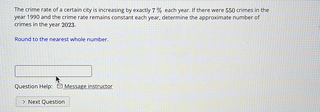 The crime rate of a certain city is increasing by exactly 7 % each year. If there were 550 crimes in the
year 1990 and the crime rate remains constant each year, determine the approximate number of 
crimes in the year 2023. 
Round to the nearest whole number. 
Question Help: - Message instructor 
Next Question