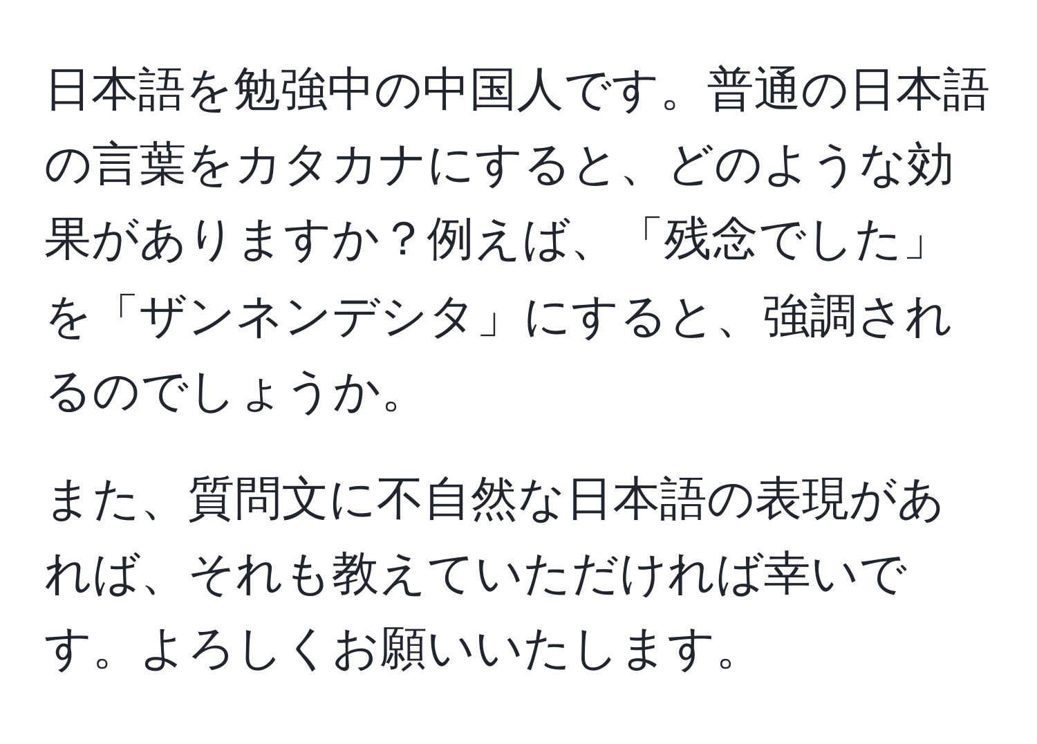 日本語を勉強中の中国人です。普通の日本語の言葉をカタカナにすると、どのような効果がありますか？例えば、「残念でした」を「ザンネンデシタ」にすると、強調されるのでしょうか。

また、質問文に不自然な日本語の表現があれば、それも教えていただければ幸いです。よろしくお願いいたします。