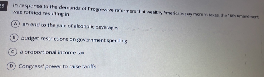 In response to the demands of Progressive reformers that wealthy Americans pay more in taxes, the 16th Amendment
was ratified resulting in
A an end to the sale of alcoholic beverages
B budget restrictions on government spending
c)a proportional income tax
D Congress' power to raise tariffs