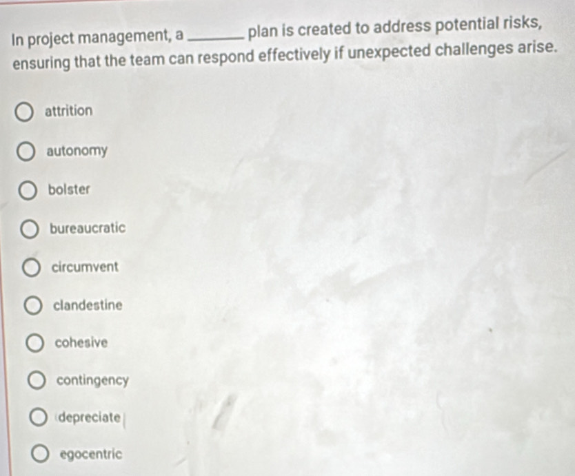 In project management, a _plan is created to address potential risks,
ensuring that the team can respond effectively if unexpected challenges arise.
attrition
autonomy
bolster
bureaucratic
circumvent
clandestine
cohesive
contingency
depreciate
egocentric