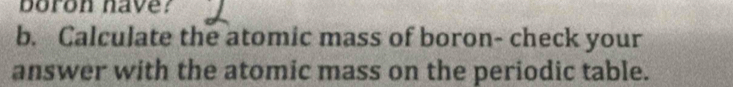 boron have? 
b. Calculate the atomic mass of boron- check your 
answer with the atomic mass on the periodic table.