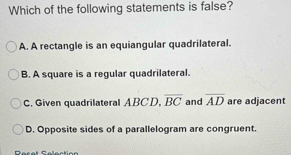 Which of the following statements is false?
A. A rectangle is an equiangular quadrilateral.
B. A square is a regular quadrilateral.
C. Given quadrilateral ABCD, overline BC and overline AD are adjacent
D. Opposite sides of a parallelogram are congruent.
Peset Selection