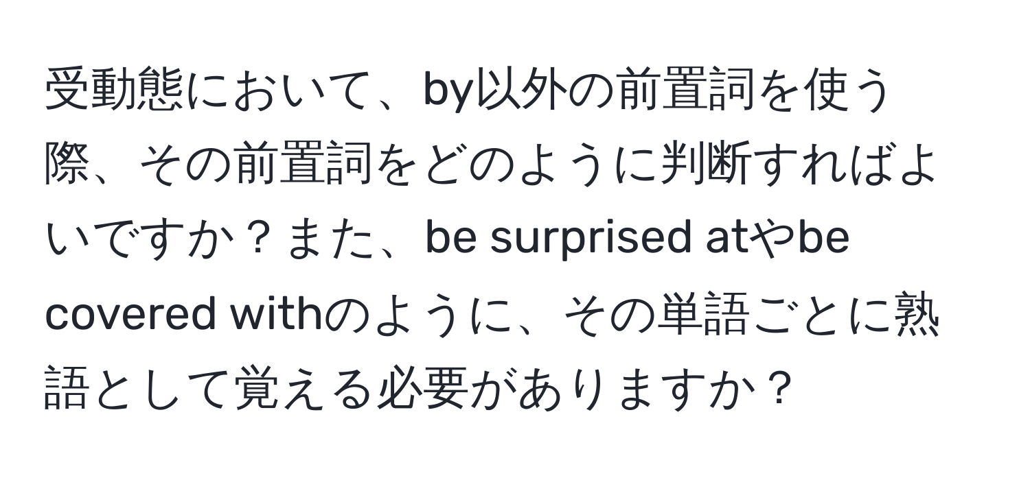 受動態において、by以外の前置詞を使う際、その前置詞をどのように判断すればよいですか？また、be surprised atやbe covered withのように、その単語ごとに熟語として覚える必要がありますか？