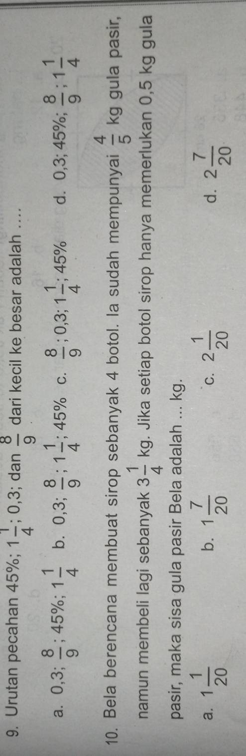 Urutan pecahan 45%; 1 1/4 ; ( 0, 3; dan  8/9  dari kecil ke besar adalah ...
a. 0, 3;  8/9 ; 45%;;1 1/4  b. 0,3;  8/9 ; 1 1/4 ; 45% C.  8/9 ; 0,3; 1 1/4 ; 45% d. 0,3; 45%; 0,3;  8/9 ; 1 1/4 
10. Bela berencana membuat sirop sebanyak 4 botol. la sudah mempunyai  4/5 kg gula pasir,
namun membeli lagi sebanyak 3 1/4 kg. Jika setiap botol sirop hanya memerlukan 0,5 kg gula
pasir, maka sisa gula pasir Bela adalah ... kg.
a. 1 1/20  1 7/20  C. 2 1/20  d. 2 7/20 
b.