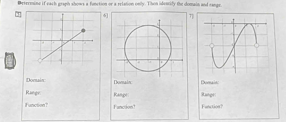 Determine if each graph shows a function or a relation only. Then identify the domain and range. 
6] 
7] 
Domain: Domain: Domain: 
Range: Range: Range: 
Function? Function? Function?