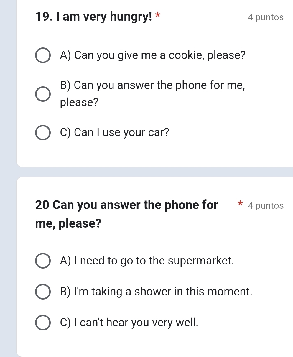 am very hungry! * 4 puntos
A) Can you give me a cookie, please?
B) Can you answer the phone for me,
please?
C) Can I use your car?
20 Can you answer the phone for * 4 puntos
me, please?
A) I need to go to the supermarket.
B) I'm taking a shower in this moment.
C) I can't hear you very well.