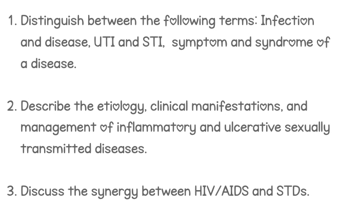 Distinguish between the following terms: Infection 
and disease, UTI and STI, symptom and syndrome of 
a disease. 
2. Describe the etiology, clinical manifestations, and 
management of inflammatory and ulcerative sexually 
transmitted diseases. 
3. Discuss the synergy between HIV/AIDS and STDs.