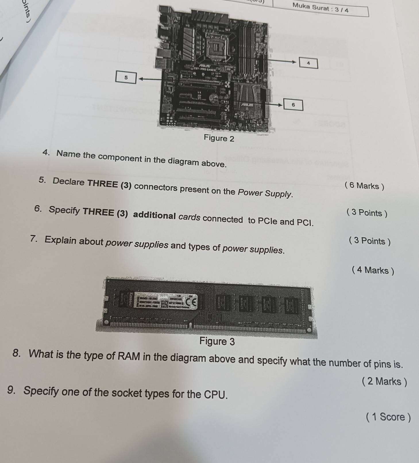 Muka Surat : 3 / 4 
4. Name the nent in the diagram above. 
( 6 Marks ) 
5. Declare THREE (3) connectors present on the Power Supply. 
( 3 Points ) 
6. Specify THREE (3) additional cards connected to PCle and PCI. 
( 3 Points ) 
7. Explain about power supplies and types of power supplies. 
( 4 Marks ) 
S - A 
M - PS 4t à 1 40 d 
D 
Figure 3 
8. What is the type of RAM in the diagram above and specify what the number of pins is. 
( 2 Marks ) 
9. Specify one of the socket types for the CPU. 
( 1 Score )