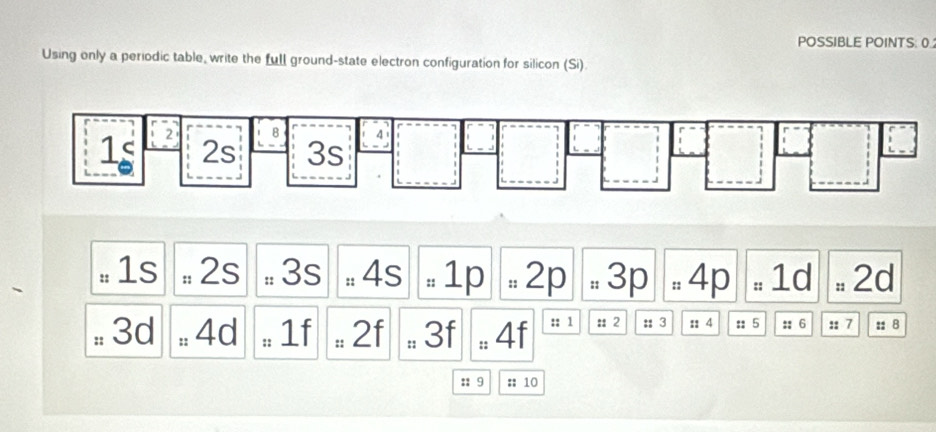 POSSIBLE POINTS: 0.
Using only a periodic table, write the full ground-state electron configuration for silicon (Si)
# 1s # 2s # 3s # 4s # 1p  = 2p . 3p . 4p # 1d = 2d
# 3d ± 4d : 1f . 2f # 3f # 4f :: 1 : 2 : 3 :: 4 :; 5 :; 6 :: 7 : 8
:: 9 :: 10