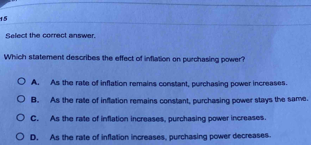 Select the correct answer.
Which statement describes the effect of inflation on purchasing power?
A. As the rate of inflation remains constant, purchasing power increases.
B. As the rate of inflation remains constant, purchasing power stays the same.
C. As the rate of inflation increases, purchasing power increases.
D. As the rate of inflation increases, purchasing power decreases.