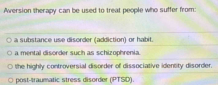 Aversion therapy can be used to treat people who suffer from:
a substance use disorder (addiction) or habit.
a mental disorder such as schizophrenia.
the highly controversial disorder of dissociative identity disorder.
post-traumatic stress disorder (PTSD).