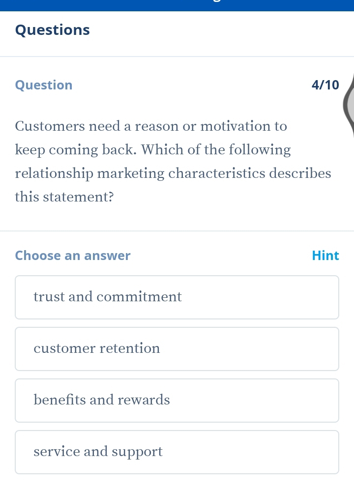 Questions
Question 4/10
Customers need a reason or motivation to
keep coming back. Which of the following
relationship marketing characteristics describes
this statement?
Choose an answer Hint
trust and commitment
customer retention
benefits and rewards
service and support