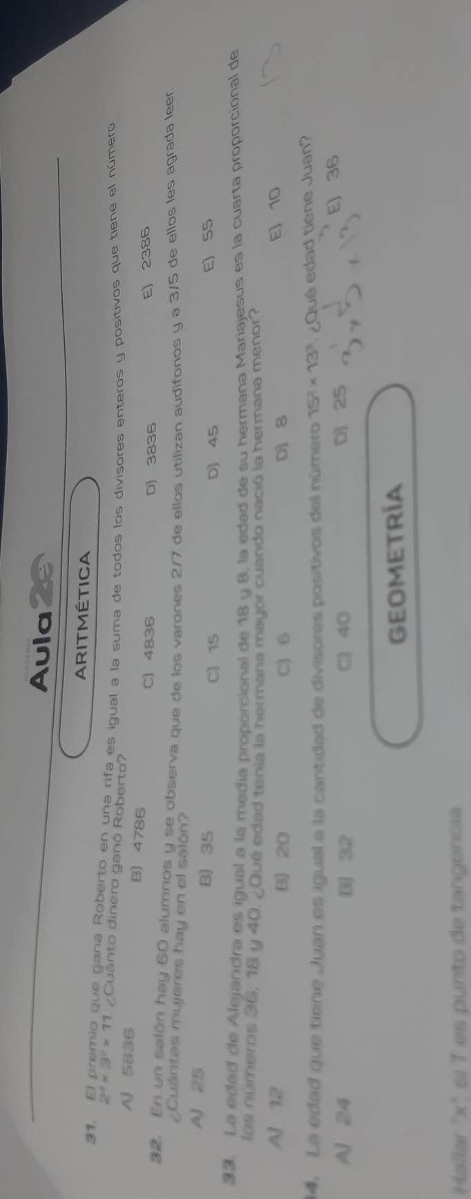 Aula
31.
ARITMÉTICA
2^4* 3^2* 11 que gana Roberto en una rifa es igual a la suma de todos los divisores enteros y positivos que tiene el número
¿Cuánto dinero ganó Roberto?
A 5836 B) 4786
C) 4836 D) 3836 E) 2386
32. En un salón hay 60 alumnos y se observa que de los varones 2/7 de ellos utilizan audífonos y a 3/5 de ellos les agrada leer.
¿Cuántas mujeres hay en el salón?
A 25 B) 35
C) 15 D) 45 E) S5
33. La edad de Alejandra es igual a la media proporcional de 18 u 8, la edad de su hermana Mariajesus es la cuarta proporcional de
los números 36; 18 y 40. ¿Qué edad tenia la hermana mayor cuando nació la hermana menor?
AJ 12 B) 20 C) 6 DJ 8 E) 10
14. La edad que tiene Juan es igual a la cantidad de divisores positivos del número 15^2* 13^3 ¿Qué edad tiene Juan?
A 24 B) C) 40 D 25 E) 36
GEOMETRÍA
Hallar ' x" sí T es punto de tangencia