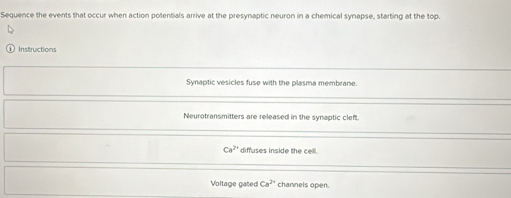 Sequence the events that occur when action potentials arrive at the presynaptic neuron in a chemical synapse, starting at the top. 
Instructions 
Synaptic vesicles fuse with the plasma membrane. 
Neurotransmitters are released in the synaptic cleft.
Ca^(2+) diffuses inside the cell. 
Voltage gated Ca^(2+) channels open.