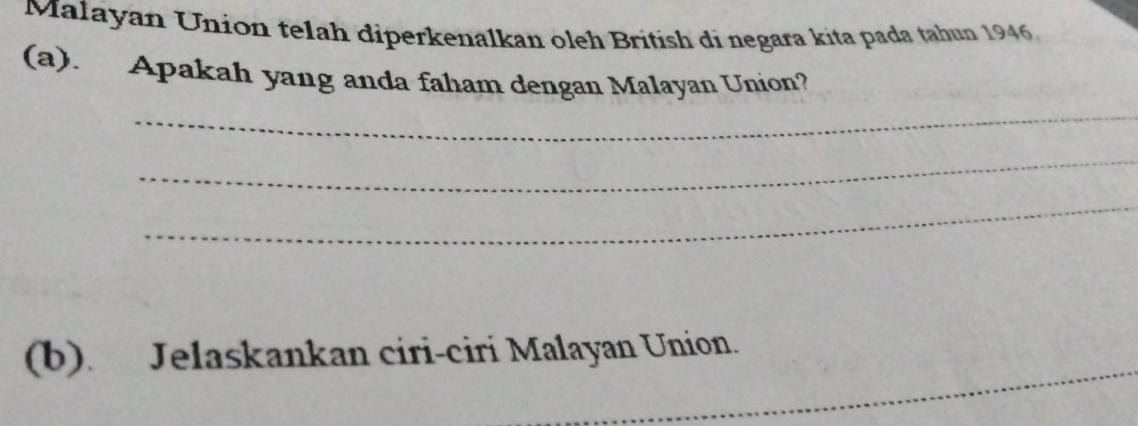 Malayan Union telah diperkenalkan oleh British di negara kita pada tahun 1946 
(a). Apakah yang anda faham dengan Malayan Union? 
_ 
_ 
_ 
_ 
(b). Jelaskankan ciri-ciri Malayan Union.