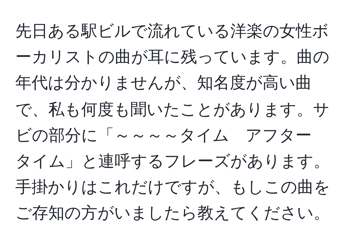 先日ある駅ビルで流れている洋楽の女性ボーカリストの曲が耳に残っています。曲の年代は分かりませんが、知名度が高い曲で、私も何度も聞いたことがあります。サビの部分に「～～～～タイム　アフター　タイム」と連呼するフレーズがあります。手掛かりはこれだけですが、もしこの曲をご存知の方がいましたら教えてください。