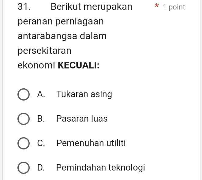 Berikut merupakan * 1 point
peranan perniagaan
antarabangsa dalam
persekitaran
ekonomi KECUALI:
A. Tukaran asing
B. Pasaran luas
C. Pemenuhan utiliti
D. Pemindahan teknologi