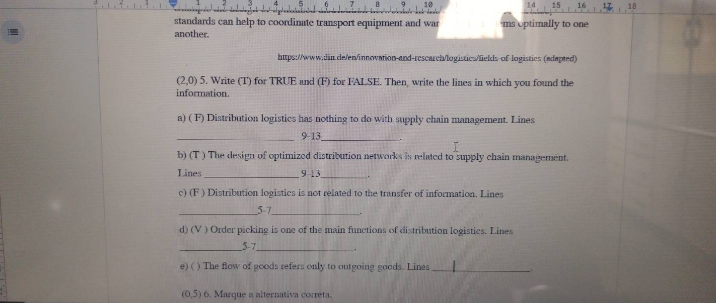 4 5 6 8 9 10 14 15 16 18 
standards can help to coordinate transport equipment and war ms optimally to one 
another. 
https://www.din.de/en/innovation-and-research/logistics/fields-of-logistics (adapted)
(2,0)5. Write (T) for TRUE and (F) for FALSE. Then, write the lines in which you found the 
information. 
a) ( F) Distribution logistics has nothing to do with supply chain management. Lines 
_9-13_ 
. 
b) (T ) The design of optimized distribution networks is related to supply chain management. 
Lines_ 9-13_ . 
c) (F ) Distribution logistics is not related to the transfer of information. Lines 
_5-7_ 
d) (V ) Order picking is one of the main functions of distribution logistics. Lines 
_5-7_ 
e) ( ) The flow of goods refers only to outgoing goods. Lines _、
(0,5) 6. Marque a alternativa correta.