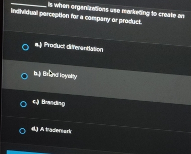 Is when organizations use marketing to create an
individual perception for a company or product.
a.) Product differentiation
b.) Brund loyalty
c.) Branding
d.) A trademark