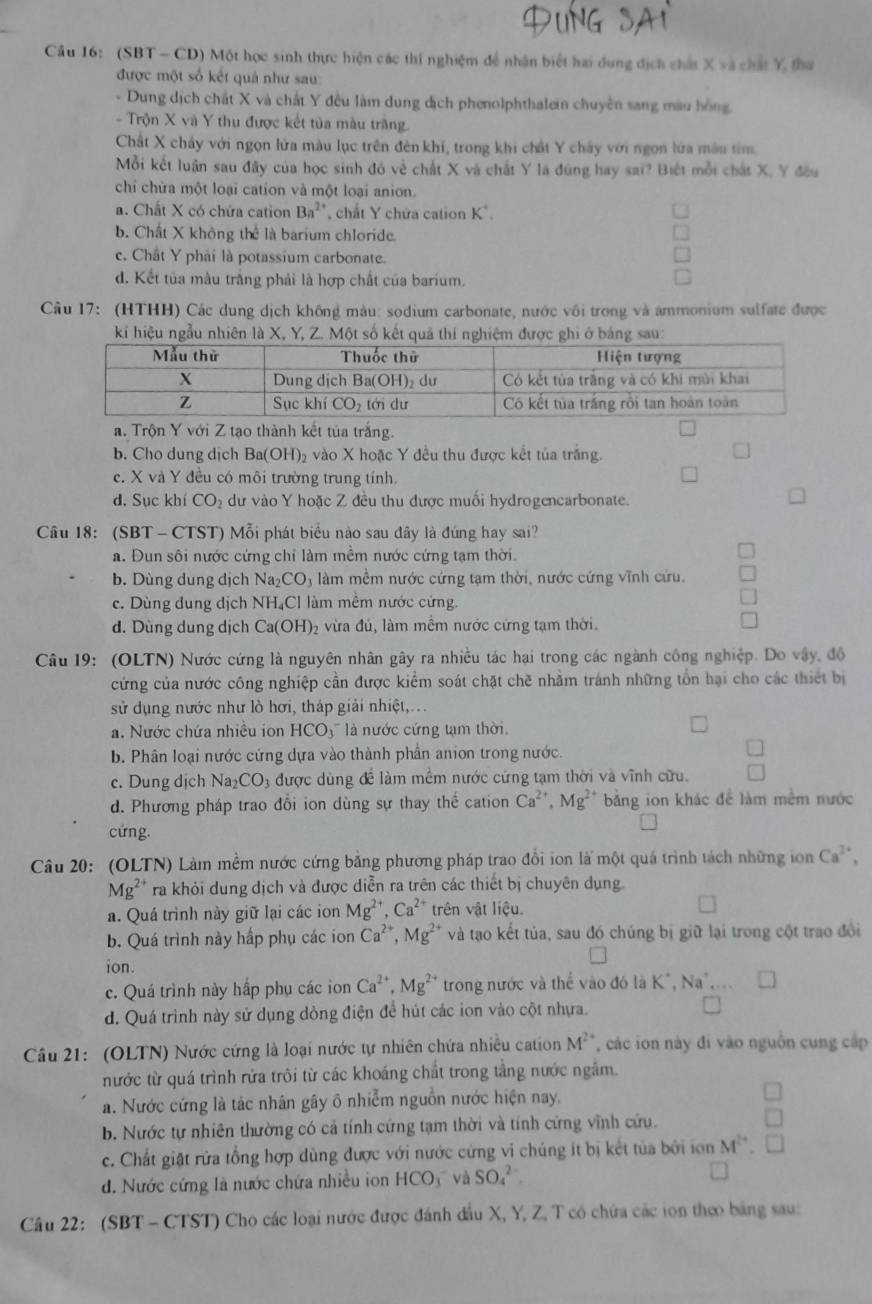 Cầu 16: (SBT - CD) Một học sinh thực hiện các thí nghiệm để nhận biết hai dung dịch chất X và chất Y thư
được một số kết quả như sau:
- Dung dịch chất X và chất Y đều làm dung địch phenolphthalein chuyên sang màu hồng
- Trộn X và Y thu được kết tủa màu trăng.
Chất X chây với ngọn lửa màu lục trên đèn khí, trong khi chất Y chây với ngọn lửa mâu tim
Mỗi kết luận sau đây của học sinh đó về chất X và chất Y là đúng hay sai? Biết mỗi chất X, Y đều
chỉ chừa một loại cation và một loại anion.
a. Chất X có chứa cation Ba^(2+) *, chất Y chứa cation K*.
b. Chất X không thể là barium chloride.
c. Chât Y phải là potassium carbonate.
d. Kết tủa màu trắng phải là hợp chất của barium,
Câu 17: (HTHH) Các dung dịch không màu: sodium carbonate, nước vôi trong và ammonium sulfate được
kí hiệu ngẫu nhiên là X, Y, Z. Một số kết quả thí nghiệm được ghi ở bảng sau:
a. Trộn Y với Z tạo thành kết tủa trắng.
b. Cho dung dịch Ba(OH) 2 vào X hoặc Y đều thu được kết tủa trắng.
c. X và Y đều có môi trường trung tính.
d. Sục khí CO_2 dư vào Y hoặc Z đều thu được muối hydrogencarbonate
Câu 18: (SBT - CTST) Mỗi phát biểu nào sau đây là đúng hay sai?
a. Đun sôi nước cứng chỉ làm mềm nước cứng tạm thời.
b. Dùng dung dịch Na_2CO_3 làm mềm nước cứng tạm thời, nước cứng vĩnh cứu.
c. Dùng dung dịch NH₄Cl làm mềm nước cứng.
d. Dùng dung dịch Ca(OH)_2 vừa đủ, làm mềm nước cứng tạm thời.
Câu 19: (OLTN) Nước cứng là nguyên nhân gây ra nhiều tác hại trong các ngành công nghiệp. Do vậy, độ
cứng của nước công nghiệp cần được kiểm soát chặt chề nhằm tránh những tổn hại cho các thiết bị
sử dụng nước như lò hơi, tháp giải nhiệt,. ..
a. Nước chứa nhiều ion HCO_3 là nước cứng tạm thời.
b. Phân loại nước cứng dựa vào thành phần anion trong nước.
c. Dung dịch Na_2CO_3 được dùng để làm mềm nước cứng tạm thời và vĩnh cửu.
d. Phương pháp trao đổi ion dùng sự thay thế cation Ca^(2+),Mg^(2+) bằng ion khác để làm mềm nước
cứng.
Câu 20: (OLTN) Làm mềm nước cứng bằng phương pháp trao đổi ion là một quá trình tách những ion Ca^(2+),
Mg ** ra khỏi dung dịch và được diễn ra trên các thiết bị chuyên dụng.
a. Quá trình này giữ lại các ion Mg^(2+),Ca^(2+) trên vật liệu.
b. Quá trình này hấp phụ các ion Ca^(2+),Mg^(2+) và tạo kết tủa, sau đó chúng bị giữ lại trong cột trao đổi
ion.
c. Quá trình này hấp phụ các ion Ca^(2+),Mg^(2+) trong nước và thể vào đó là 1 K^+,Na^+,
d. Quá trình này sử dụng dòng điện để hút các ion vào cột nhựa.
M^2
Câu 21: (OLTN) Nước cứng là loại nước tự nhiên chứa nhiều cation T các ion này đi vào nguồn cung cấp
nước từ quá trình rửa trôi từ các khoáng chất trong tằng nước ngắm.
a. Nước cứng là tác nhân gây ô nhiễm nguồn nước hiện nay.
b. Nước tự nhiên thường có cả tính cứng tạm thời và tính cứng vĩnh cứu.
c. Chất giặt rửa tổng hợp dùng được với nước cứng vi chúng ít bị kết tủa bởi ion M^(2+).
d. Nước cứng là nước chứa nhiều ion HCO_3 và SO_4^(2-)
Câu 22: (SBT - CTST) Cho các loại nước được đánh đầu X, Y, Z, T có chứa các ion theo bảng sau: