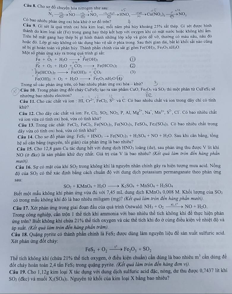 Cho sơ đồ chuyển hóa nitrogen như sau:
N_2to O_2to O —→NO, →→HNO, →‰→Cu(NO,), —→NO,
Có bao nhiêu phản ứng oxi hóa khử ở sơ đồ trên?
Câu 9. Gi sét là quá trình oxi hóa kim loại, mỗi năm phá hủy khoảng 25% sắt thép. Gí sét được hình
thành do kim loại sắt (Fe) trong gang hay thép kết hợp với oxygen khi có mặt nước hoặc không khí ẩm
Trên bề mặt gang hay thép bị gi hình thành những lớp xốp và giòn dễ voverline O , thường có màu nâu, nâu đỏ
hoặc đỏ. Lớp gỉ này không có tác dụng bảo vệ sắt ở phía trong. Sau thời gian dài, bắt kỉ khối sắt nào cũng
sẽ bị gi hoàn toàn và phân hủy. Thành phần chính của sắt gi gồm Fe(OH)_2,Fe_2O_3.nH_2O.
Một số phản ứng xảy ra trong quá trình gi sắt:
①
Fe+O_2+H_2Oto Fe(OH)_2 (2)
Fe+O_2+H_2O+CO_2to Fe(HCO_3)_2
Fe(HCO_3)_2to Fe(OH)_2+CO_2 (3)
Fe(OH)_2+O_2+H_2O _  Fe_2O_3.nH_2O(4)
Trong số các phản ứng trên, có bao nhiêu phản ứng oxi hóa - khử?
Câu 10. Trong phản ứng đốt cháy CuFeS_2 tạo ra sản phẩm CuO,Fe_2O_3 và SO_2 thì một phân tử CuFe: S_7 sē
nhường bao nhiêu electron?
Câu 11. Cho các chất và ion : HI,Cr^(2+),FeCl_2 S^(2-) và C C. Có bao nhiêu chất và ion trong dãy chỉ có tính
khử?
Câu 12. Cho dãy các chất và ion: Fe Fe,Cl_2,SO_2,NO_2,P,Al,Mg^(2+),Na^+,Mn^(2+),S^(2-) , Cl. Có bao nhiêu chất
và ion vừa có tính oxi hoá, vừa có tính khử?
Câu 13. Trong các chất: FeCl_2,FeCl_3,Fe(NO_3)_2,Fe(NO_3)_3,FeSO_4,Fe_2(SO_4)_3 Có bao nhiêu chất trong
dãy vừa có tính oxi hoá, vừa có tính khử?
Câu 14. Cho sơ đồ phản ứng: FeS_2+HNO_3to Fe(NO_3)_3+H_2SO_4+NO+H_2O Sau khi cân bằng, tồng
hệ số cân bằng (nguyên, tối giản) của phản ứng là bao nhiêu?
Câu 15. Cho 12,8 gam Cu tác dụng hết với dung dịch HNO_3 loãng (dư), sau phản ứng thu được V lít khí
NO (ở đkc) là sản phầm khử duy nhất. Giá trị của V là bao nhiêu? (Kết quả làm tròn đến hàng phần
mười).
Câu 16. Sự có mặt của khí SO_2 trong không khí là nguyên nhân chính gây ra hiện tượng mưa acid. Nồng
độ của SO_2 có thể xác định bằng cách chuẩn độ với dung dịch potassium permanganate theo phản ứng
sau:
SO_2+KMnO_4+H_2Oto K_2SO_4+MnSO_4+H_2SO_4
Biết một mẫu không khí phản ứng vừa đủ với 7,45 mL dung dịch KMnO4 0,008 M. Khối lượng của SO_2
có trong mẫu không khí đó là bao nhiêu miligam (mg)? (Kết quá làm tròn đến hàng phần mười).
Câu 17. Xét phản ứng trong giai đoạn đầu của quá trình Ostwald: NH_3+O_2xrightarrow xt,t°NO+H_2O.
Trong công nghiệp, cần trộn 1 thể tích khí ammonia với bao nhiêu thể tích không khí đề thực hiện phản
ứng trên? Biết không khí chứa 21% thể tích oxygen và các thể tích khi đo ở cùng điều kiện về nhiệt độ và
áp suất. (Kết quả làm tròn đến hàng phần trăm).
Câu 18. Quặng pyrite có thành phần chính là FeS_2 được dùng làm nguyên liệu đề sản xuất sulfuric acid.
Xét phản ứng đốt cháy:
FeS_2+O_2xrightarrow I°Fe_2O_3+SO_2
Thể tích không khí (chứa 21% thể tích oxygen, ở điều kiện chuẩn) cần dùng là bao nhiêu m^3 cần dùng đề
đốt cháy hoàn toàn 2,4 tấn FeS₂ trong quặng pyrite. (Kết quả làm tròn đến hàng đơn vị).
Câu 19. Cho 1,12g kim loại X tác dụng với dung dịch sulfuric acid đặc, nóng, dư thu được 0,7437 lít khí
SO_2 (dkc) và muối X_2(SO_4). Nguyên tử khối của kim loại X bằng bao nhiêu?