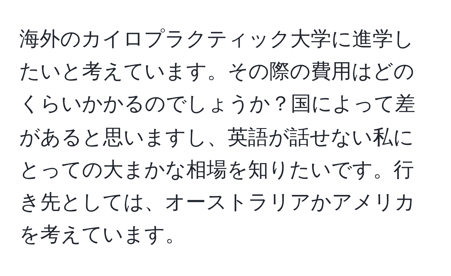 海外のカイロプラクティック大学に進学したいと考えています。その際の費用はどのくらいかかるのでしょうか？国によって差があると思いますし、英語が話せない私にとっての大まかな相場を知りたいです。行き先としては、オーストラリアかアメリカを考えています。