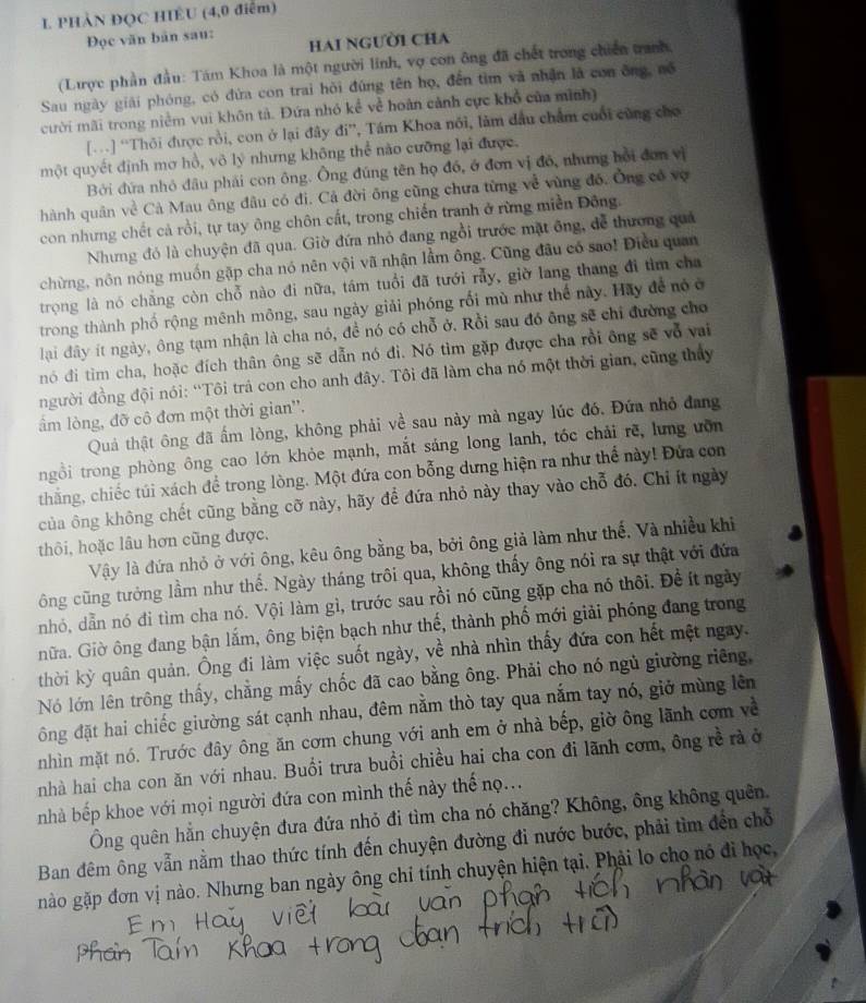 PHẢN ĐQC HIÊU (4,0 điểm)
Đọc văn bản sau:
Hai người cha
(Lược phần đầu: Tám Khoa là một người linh, vợ con ông đã chết trong chiến tranh,
Sau ngày giải phóng, có đứa con trai hỏi đúng tên họ, đến tìm và nhận là con ông, nổ
cười mãi trong niềm vui khôn tả. Đứa nhỏ kể về hoàn cảnh cực khổ của mình)
[…] “Thôi được rồi, con ở lại đây đi”, Tám Khoa nổi, làm dầu chẩm cuối cũng cho
một quyết định mơ hồ, vô lý nhưng không thể nào cưỡng lại được.
Bởi đứa nhỏ đầu phái con ông. Ông đúng tên họ đó, ở đơn vị đó, nhưng hồi đơn vị
hành quân về Cả Mau ông đâu có đi. Cả đời ông cũng chưa từng về vùng đó. Ông có vợ
con nhưng chết cả rồi, tự tay ông chôn cất, trong chiến tranh ở rừng miền Đông.
Nhưng đó là chuyện đã qua. Giờ đứa nhỏ đang ngồi trước mặt ông, để thương quả
chừng, nôn nóng muốn gặp cha nó nên vội vã nhận lầm ông. Cũng đầu có sao! Điều quan
trọng là nó chẳng còn chỗ nào đi nữa, tám tuổi đã tưới rẫy, giờ lang thang đi tìm cha
trong thành phố rộng mênh mông, sau ngày giải phóng rối mù như thế này. Hãy để nó ở
lại đây ít ngày, ông tạm nhận là cha nó, đề nó có chỗ ở. Rồi sau đó ông sẽ chỉ đường cho
nó đi tìm cha, hoặc đích thân ông sẽ dẫn nó đi. Nó tìm gặp được cha rồi ông sẽ vỗ vai
người đồng đội nói: “Tôi trả con cho anh đây. Tôi đã làm cha nó một thời gian, cũng thảy
ẩm lòng, đỡ cô đơn một thời gian''.
Quả thật ông đã ấm lòng, không phải về sau này mà ngay lúc đó, Đứa nhỏ đang
ngồi trong phòng ông cao lớn khỏe mạnh, mắt sáng long lanh, tóc chải rẽ, lưng ưỡn
thắng, chiếc túi xách để trong lòng. Một đứa con bỗng dưng hiện ra như thể này! Đứa con
của ông không chết cũng bằng cỡ này, hãy để đứa nhỏ này thay vào chỗ đó. Chỉ ít ngày
thôi, hoặc lâu hơn cũng được,
Vậy là đứa nhỏ ở với ông, kêu ông bằng ba, bởi ông giả làm như thế. Và nhiều khi
ông cũng tưởng lầm như thế. Ngày tháng trôi qua, không thấy ông nói ra sự thật với đứa
nhó, dẫn nó đi tìm cha nó. Vội làm gì, trước sau rồi nó cũng gặp cha nó thôi. Đề ít ngày
nữa. Giờ ông đang bận lắm, ông biện bạch như thế, thành phố mới giải phóng đang trong
thời kỳ quân quản. Ông đi làm việc suốt ngày, về nhà nhìn thấy đứa con hết mệt ngay.
Nó lớn lên trông thấy, chẳng mấy chốc đã cao bằng ông. Phải cho nó ngủ giường riêng,
đông đặt hai chiếc giường sát cạnh nhau, đêm nằm thò tay qua nắm tay nó, giở mùng lên
nhìn mặt nó. Trước đây ông ăn cơm chung với anh em ở nhà bếp, giờ ông lãnh cơm về
nhà hai cha con ăn với nhau. Buổi trưa buổi chiều hai cha con đi lãnh cơm, ông rề rà ở
nhà bếp khoe với mọi người đứa con mình thế này thế nọ...
Ông quên hằn chuyện đưa đứa nhỏ đi tìm cha nó chăng? Không, ông không quên.
Ban đêm ông vẫn nằm thao thức tính đến chuyện đường đi nước bước, phải tìm đến chỗ
gnào gặp đơn vị nào. Nhưng ban ngày ông chỉ tính chuyện hiện tại. Phải lo chọ nó đi học,