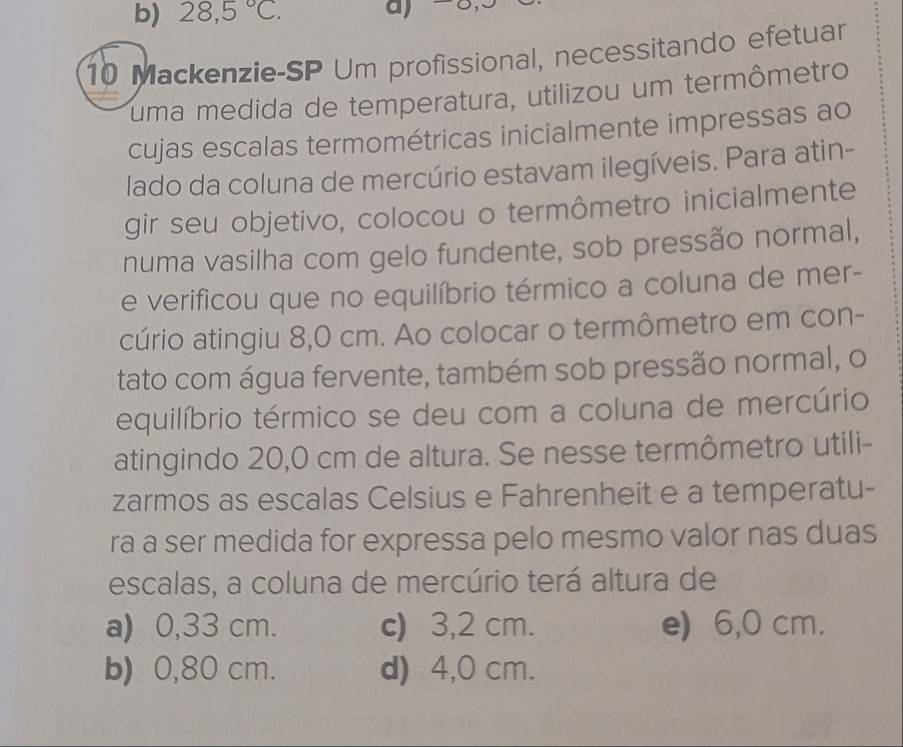 28,5°C. 
10 Mackenzie-SP Um profissional, necessitando efetuar
uma medida de temperatura, utilizou um termômetro
cujas escalas termométricas inicialmente impressas ao
lado da coluna de mercúrio estavam ilegíveis. Para atin-
gir seu objetivo, colocou o termômetro inicialmente
numa vasilha com gelo fundente, sob pressão normal,
e verificou que no equilíbrio térmico a coluna de mer-
cúrio atingiu 8,0 cm. Ao colocar o termômetro em con-
tato com água fervente, também sob pressão normal, o
equilíbrio térmico se deu com a coluna de mercúrio
atingindo 20,0 cm de altura. Se nesse termômetro utili-
zarmos as escalas Celsius e Fahrenheit e a temperatu-
ra a ser medida for expressa pelo mesmo valor nas duas
escalas, a coluna de mercúrio terá altura de
a) 0,33 cm. c) 3,2 cm. e) 6,0 cm.
b) 0,80 cm. d) 4,0 cm.