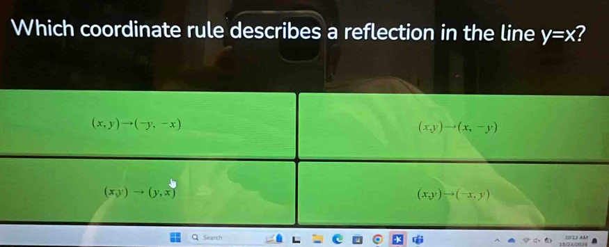 Which coordinate rule describes a reflection in the line y=x 7
(x,y)to (-y,-x)
(x,y)to (x,-y)
(x,y)to (y,x)
(x,y)to (-x,y)
QSearch (0:12 AM
10/24/2024