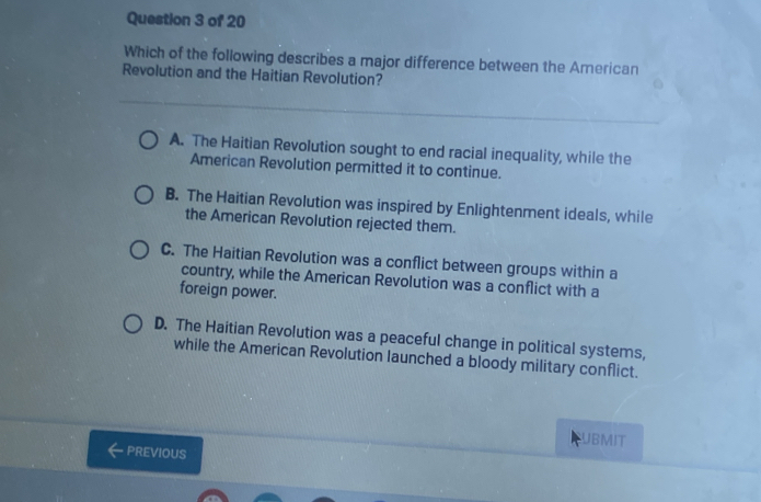 Which of the following describes a major difference between the American
Revolution and the Haitian Revolution?
A. The Haitian Revolution sought to end racial inequality, while the
American Revolution permitted it to continue.
B. The Haitian Revolution was inspired by Enlightenment ideals, while
the American Revolution rejected them.
C. The Haitian Revolution was a conflict between groups within a
country, while the American Revolution was a conflict with a
foreign power.
D. The Haitian Revolution was a peaceful change in political systems,
while the American Revolution launched a bloody military conflict.
UBMIT
PREVIOUS