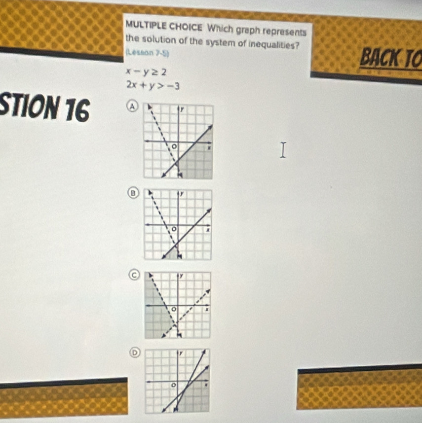 Which graph represents
the solution of the system of inequalities?
(Lesson 7-5) back to
x-y≥ 2
2x+y>-3
StIon 16 A
③
D