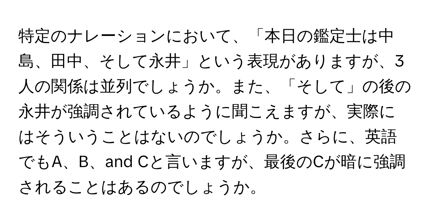 特定のナレーションにおいて、「本日の鑑定士は中島、田中、そして永井」という表現がありますが、3人の関係は並列でしょうか。また、「そして」の後の永井が強調されているように聞こえますが、実際にはそういうことはないのでしょうか。さらに、英語でもA、B、and Cと言いますが、最後のCが暗に強調されることはあるのでしょうか。