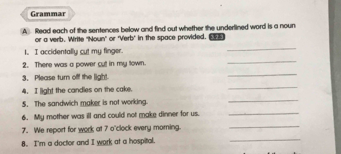 Grammar 
A Read each of the sentences below and find out whether the underlined word is a noun 
or a verb. Write ‘Noun’ or ‘Verb’ in the space provided. ③23 
1. I accidentally cut my finger. 
_ 
2. There was a power cut in my town. 
_ 
3. Please turn off the light. 
_ 
4. I light the candles on the cake. 
_ 
5. The sandwich maker is not working. 
_ 
6. My mother was ill and could not make dinner for us._ 
7. We report for work at 7 o'clock every morning._ 
8. I'm a doctor and I work at a hospital. 
_